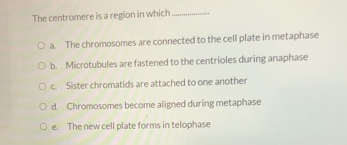 The centromere is a region in which
O a. The chromosomes are connected to the cell plate in metaphase
O b. Microtubules are fastened to the centrioles during anaphase
O c. Sister chromatids are attached to one another
O d. Chromosomes become aligned during metaphase
The new cell plate forms in telophase
O e.
