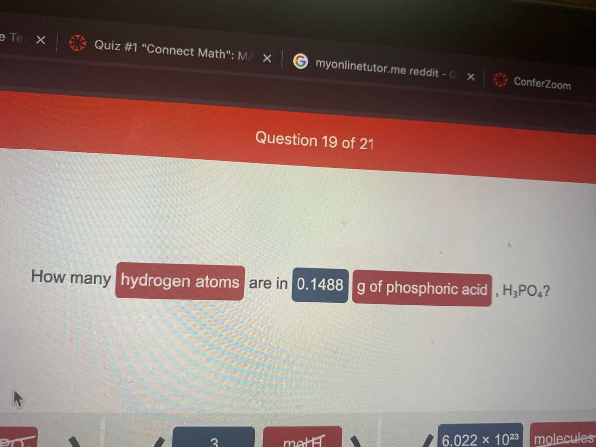 e Te X
Quiz #1 "Connect Math": MA X G myonlinetutor.me reddit - G X
ConferZoom
Question 19 of 21
How many hydrogen atoms are in 0.1488 g of phosphoric acid , H3PO4?
6.022 x 1023 molecules
matH
PO.
