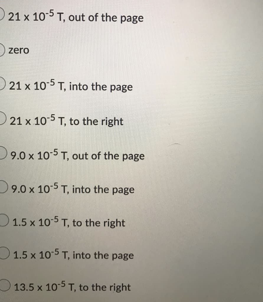 21 x 10-5 T, out of the page
zero
21 x 10-5 T, into the page
21 x 10-5 T, to the right
9.0 x 105 T, out of the page
9.0 x 105 T, into the page
D1.5 x 10-5 T, to the right
O1.5 x 10-5 T, into the page
O13.5 x 10-5 T, to the right
