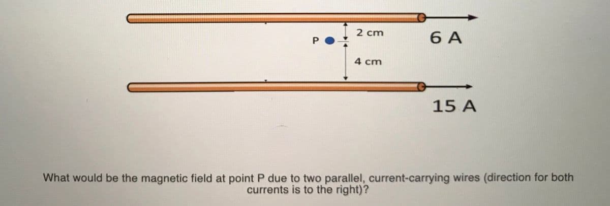 2 cm
6 A
4 cm
15 A
What would be the magnetic field at point P due to two parallel, current-carrying wires (direction for both
currents is to the right)?

