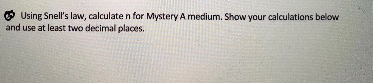 Using Snell's law, calculate n for Mystery A medium. Show your calculations below
and use at least two decimal places.
