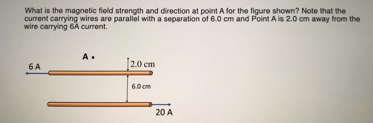 What is the magnetic field strength and direction at point A for the figure shown? Note that the
current carrying wires are parallel with a separation of 6.0 cm and Point A is 2.0 cm away from the
wire carrying 6A current.
A •
6 A
12.0 cm
6.0 cm
20 A
