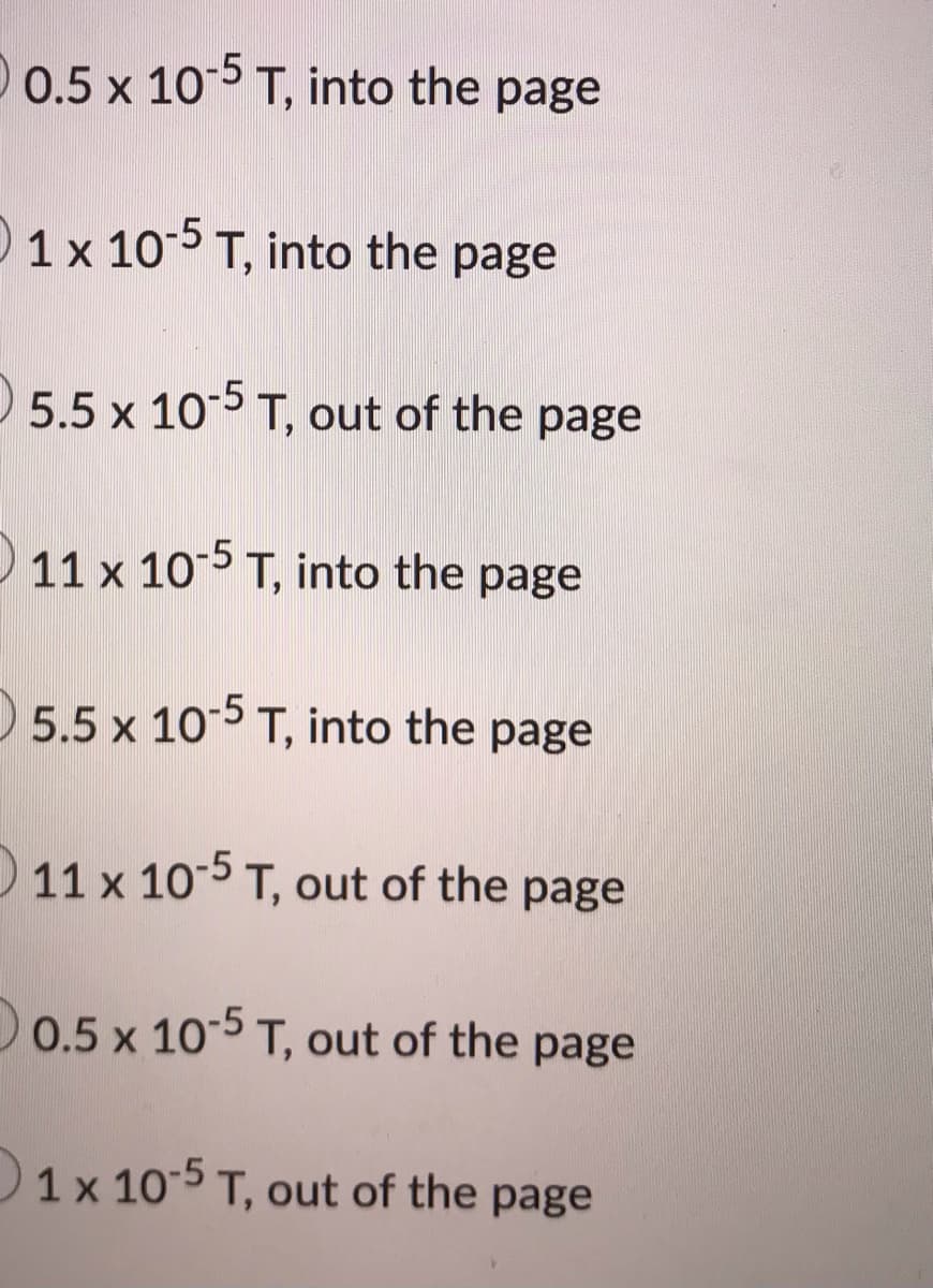 0.5 x 105 T, into the page
0 1 x 10-5 T, into the page
5.5 x 105 T, out of the page
11 x 10 T, into the page
5.5 x 105 T, into the page
11 x 10-5 T, out of the page
D0.5 x 10-5 T, out of the page
1x 10-5 T, out of the page
