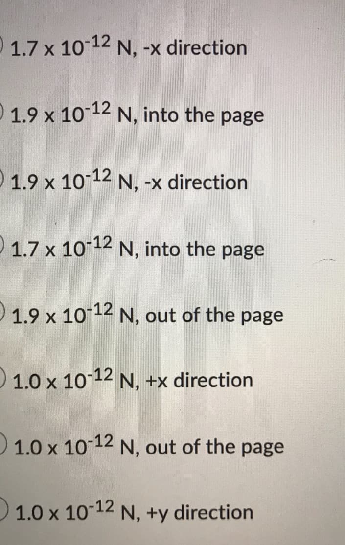 1.7 x 10 12 N, -x direction
0 1.9 x 10-12 N, into the page
1.9 x 10-12 N, -x direction
O N, into the page
1.7 x 10 12
O 1.9 x 10-12 N, out of the page
1.0 x 1012 N, +x direction
1.0 x 10-12 N, out of the page
1.0 x 10 12 N, +y direction
