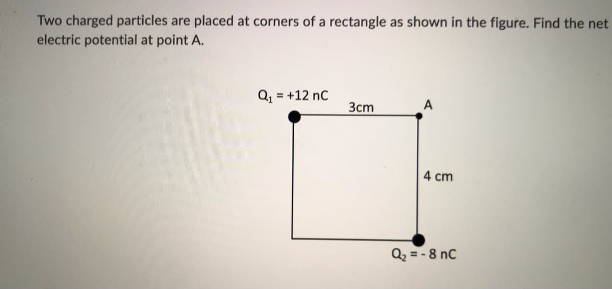 Two charged particles are placed at corners of a rectangle as shown in the figure. Find the net
electric potential at point A.
Q = +12 nC
%3D
3cm
A
4 cm
Q2 = - 8 nC
