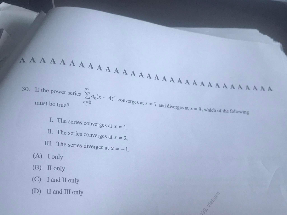 A A A AA A A AAA A A A A A A A A A A A AAAA A A A AAA
AAAAAA A A A A A AA AAA A A AA A A A A A AAAAAA
30. If the power series a,(x - 4)" converges at x = 7 and diverges at x = 9, which of the following
n=0
must be true?
I. The series converges at x = 1.
II. The series converges at x = 2.
III. The series diverges at x = - 1.
(A) I only
(B) П only
(C) I and II only
(D) II and III only
299, Vietnam
