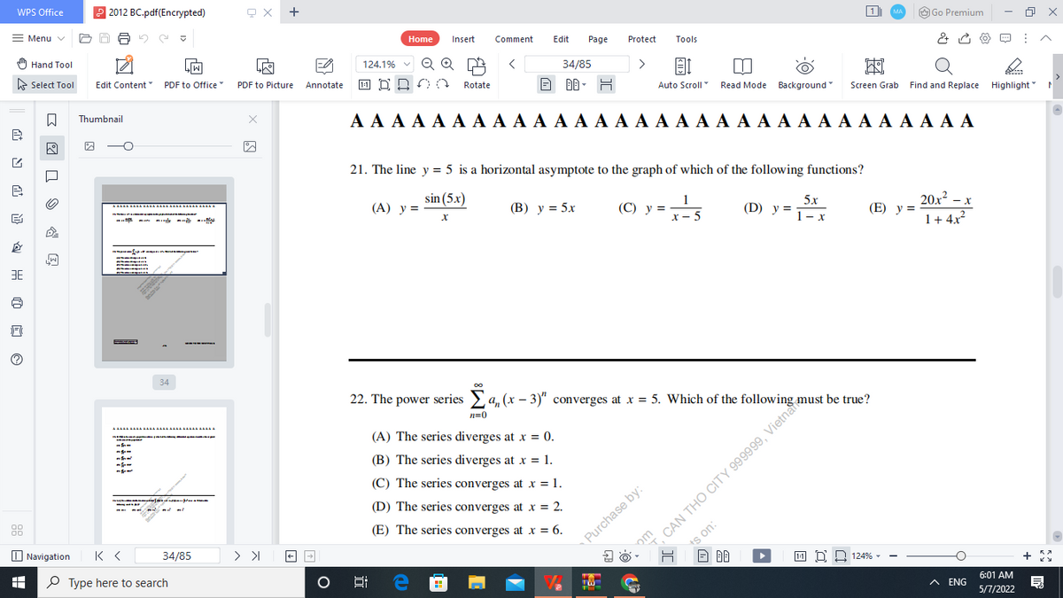 22. The power series > a, (x – 3)" converges at x = 5. Which of the fo g must be true?
WPS Office
2 2012 BC.pdf(Encrypted)
+
Menu v
O Go Premium
1
MA
Home
Insert
Comment
Edit
Page
Protect
Tools
) Hand Tool
LIW
124.1%
Q
E Select Tool
34/85
>
Edit Content
PDF to Office"
PDF to Picture
1-1 D D
Annotate
Rotate
Auto Scroll
Read Mode Background
Find and Replace Highlight
Screen Grab
Thumbnail
ΑΑΑΑ Α Α Α ΑΑ Α ΑAΑAΑAΑAΑΑ Α Α Α Α Α Α Α Α Α
21. The line y = 5 is a horizontal asymptote to the graph of which of the following functions?
sin (5x)
(А) у%3D
(В) у %3D 5х
1
(С) у %3D
x - 5
5x
(D) y =
20x2
(E) y =
- x
1- x
1+ 4x?
34
22. The power series a, (x – 3)" converges at x = 5. Which of the following must be true?
n=0
--- -
(A) The series diverges at x = 0.
om CAN THỌ CITY 999999, \
ts on:
(B) The series diverges at x = 1.
(C) The series converges at x = 1.
(D) The series converges at x = 2.
(E) The series converges at x = 6.
O Navigation
Purchase by:
34/85
P Type here to search
11 D 2 124% -
6:01 AM
A ENG
5/7/2022
近
| 日 出@ 口。
