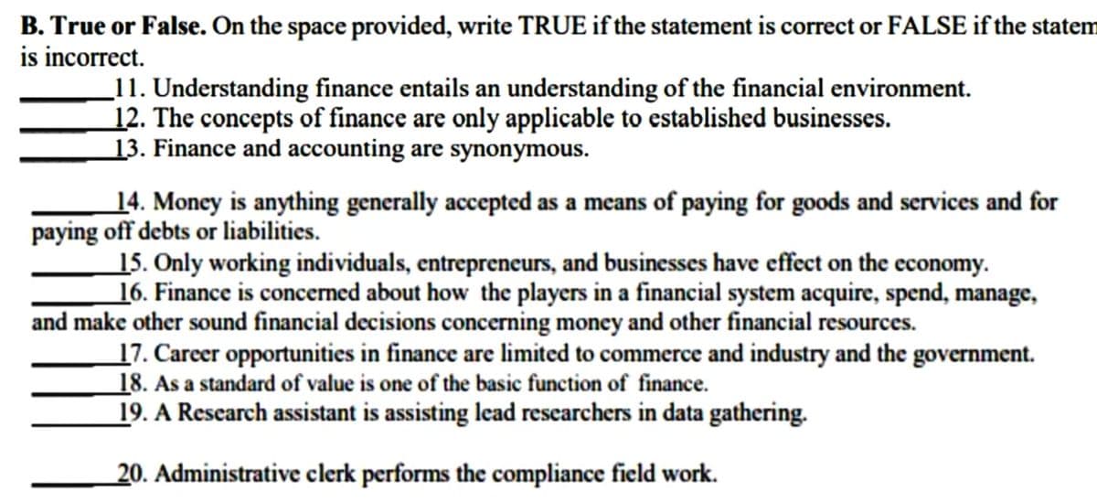 B. True or False. On the space provided, write TRUE if the statement is correct or FALSE if the statem
is incorrect.
11. Understanding finance entails an understanding of the financial environment.
12. The concepts of finance are only applicable to established businesses.
13. Finance and accounting are synonymous.
14. Money is anything generally accepted as a means of paying for goods and services and for
paying off debts or liabilities.
15. Only working individuals, entrepreneurs, and businesses have effect on the economy.
16. Finance is concerned about how the players in a financial system acquire, spend, manage,
and make other sound financial decisions concerning money and other financial resources.
17. Career opportunities in finance are limited to commerce and industry and the government.
18. As a standard of value is one of the basic function of finance.
19. A Rescarch assistant is assisting lead researchers in data gathering.
20. Administrative clerk performs the compliance field work.
