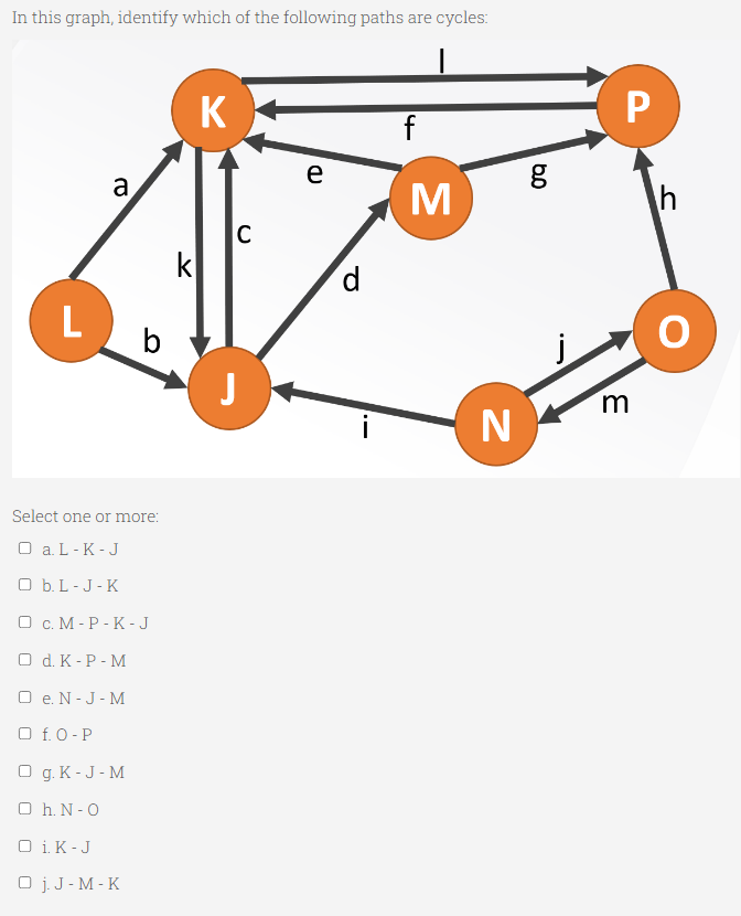 In this graph, identify which of the following paths are cycles:
K
P
е
a
C
k
d
L
b
m
Select one or more:
O a. L-K -J
O b. L - J - K
О с. М-Р-К - J
O d. K - P - M
O e. N - J - M
O f. 0 - P
O g. K - J- M
O h. N - 0
O i. K-J
O j. J - M - K
