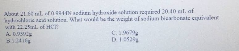 About 21.60 mL of 0.9944N sodium hydroxide solution required 20.40 mL of
hydrochloric acid solution. What would be the weight of sodium bicarbonate equivalent
with 22.25mL of HCl?
A. 0.9392g
B.1.2416g
C. 1.9679g
D. 1.0529g
