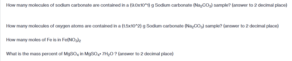 How many molecules of sodium carbonate are contained in a (9.0x10^1) g Sodium carbonate (Na2CO3) sample? (answer to 2 decimal place)
How many molecules of oxygen atoms are contained in a (1.5x10^2) g Sodium carbonate (N22CO3) sample? (answer to 2 decimal place)
How many moles of Fe is in Fe(NO3)2
What is the mass percent of M9SO4 in MgSO4° 7H2O ? (answer to 2 decimal place)

