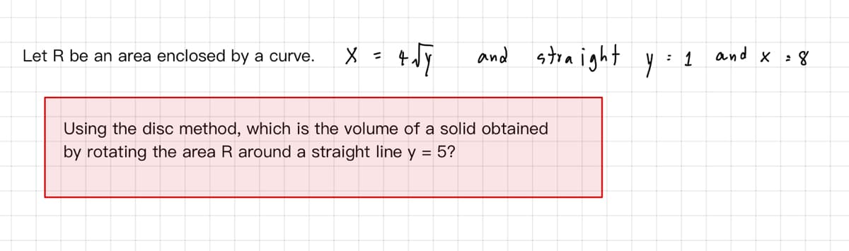 and stra ight
and x : 8
1
Let R be an area enclosed by a curve.
Using the disc method, which is the volume of a solid obtained
by rotating the area R around a straight line y = 5?
