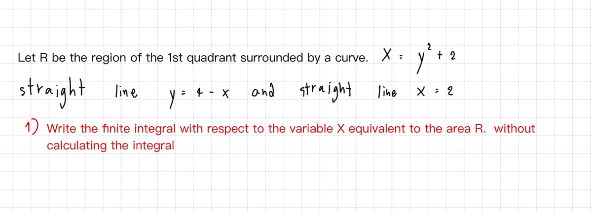 2
Let R be the region of the 1st quadrant surrounded by a curve. X :
+ 2
straight
and straight line
line
4 - X
X : 2
1) Write the finite integral with respect to the variable X equivalent to the area R. without
calculating the integral
