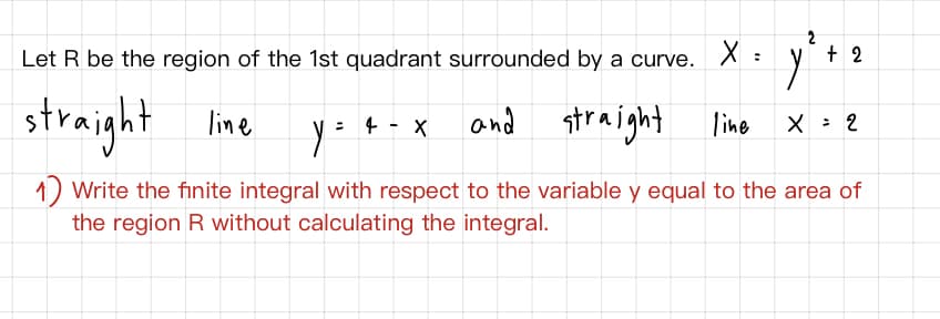 Let R be the region of the 1st quadrant surrounded by a curve. X :
2
+ 2
straight lime
and straight lino
4 - X
X : 2
1) Write the finite integral with respect to the variable y equal to the area of
the region R without calculating the integral.
