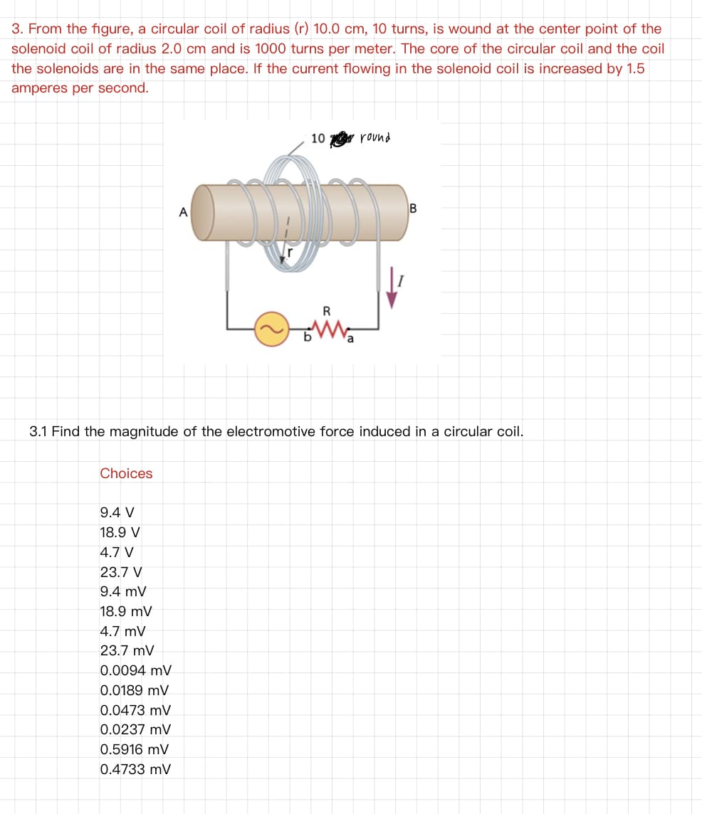 3. From the figure, a circular coil of radius (r) 10.0 cm, 10 turns, is wound at the center point of the
solenoid coil of radius 2.0 cm and is 1000 turns per meter. The core of the circular coil and the coil
the solenoids are in the same place. If the current flowing in the solenoid coil is increased by 1.5
amperes per second.
10 round
B
A
R
3.1 Find the magnitude of the electromotive force induced in a circular coil.
Choices
9.4 V
18.9 V
4.7 V
23.7 V
9.4 mV
18.9 mV
4.7 mV
23.7 mV
0.0094 mV
0.0189 mV
0.0473 mV
0.0237 mV
0.5916 mV
0.4733 mV
