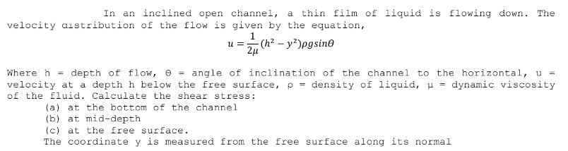 In an inclined open channel, a thin film of liquid is flowing down. The
velocity aistribution of the flow is given by the equation,
- (h² – y?)pgsine
u =
Where h = depth of flow, e = angle of inclination of the channel to the horizontal, u =
velocity at a depth h below the free surface, p = density of liquid, u = dynamic viscosity
of the fluid. Calculate the shear stress:
(a) at the bottom of the channel
(b) at mid-depth
(c) at the free surface.
The coordinate y is measured from the free surface along its normal
