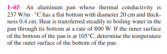 1-65 An aluminum pan whose thermal conductivity is
237 W/m - °C has a flat bottom with diameter 20 cm and thick-
ness 0.4 cm. Heat is transferred steadily to boiling water in the
pan through its bottom at a rate of 800 W. If the inner surface
of the bottom of the pan is at 105°C, determine the temperature
of the outer surface of the bottom of the pan.
