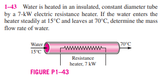 1-43 Water is heated in an insulated, constant diameter tube
by a 7-kW electric resistance heater. If the water enters the
heater steadily at 15°C and leaves at 70°C, determine the mass
flow rate of water.
Water
70°C
www
15°C
Resistance
heater, 7 kW
FIGURE P1-43
