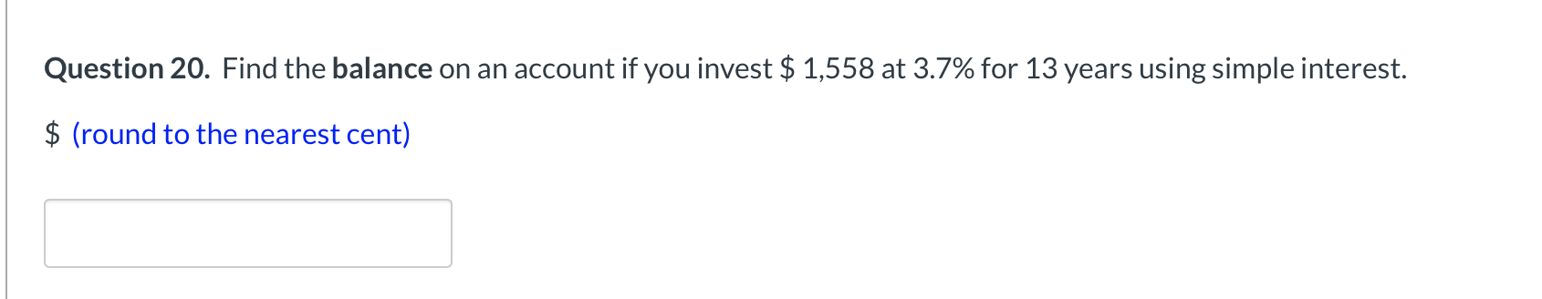 Question 20. Find the balance on an account if you invest $ 1,558 at 3.7% for 13 years using simple interest.
$ (round to the nearest cent)
