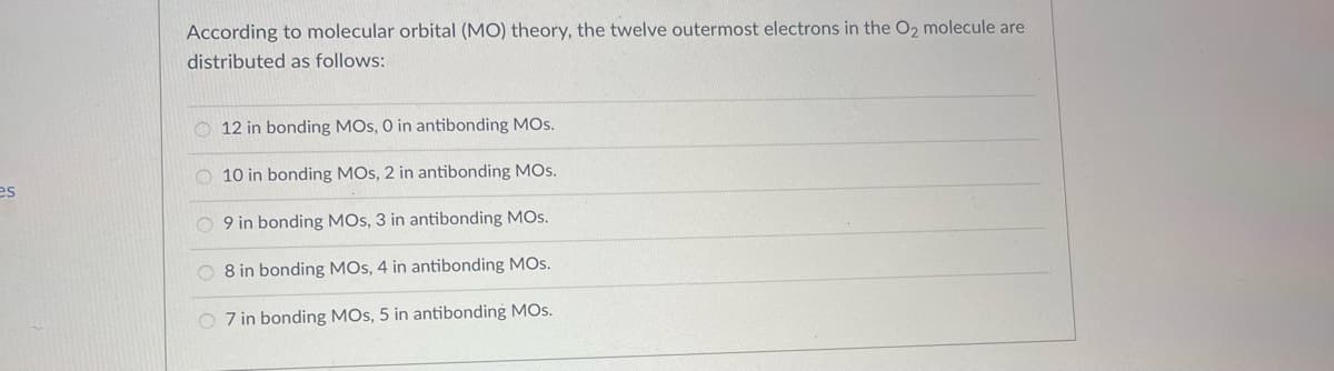 es
According to molecular orbital (MO) theory, the twelve outermost electrons in the O2 molecule are
distributed as follows:
12 in bonding MOS, 0 in antibonding MOS.
10 in bonding MOS, 2 in antibonding MOS.
O9 in bonding MOS, 3 in antibonding MOS.
8 in bonding MOS, 4 in antibonding MOS.
7 in bonding MOS, 5 in antibonding MOS.