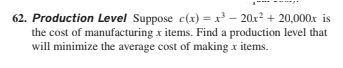 62. Production Level Suppose c(x) = x³ – 20x2 + 20,000x is
the cost of manufacturing x items. Find a production level that
will minimize the average cost of making x items.
