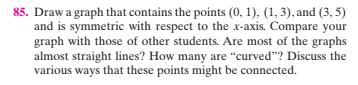 85. Draw a graph that contains the points (0, 1). (1, 3), and (3, 5)
and is symmetric with respect to the x-axis. Compare your
graph with those of other students. Are most of the graphs
almost straight lines? How many are "curved"? Discuss the
various ways that these points might be connected.
