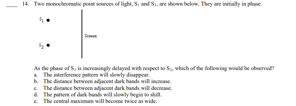 14. Two monochromatic point sources of light, S₁ and S2, are shown below. They are initially in phase.
$1
$₂
Screen
As the phase of S₁ is increasingly delayed with respect to S₂, which of the following would be observed?
a. The interference pattern will slowly disappear.
b.
The distance between adjacent dark bands will increase.
c. The distance between adjacent dark bands will decrease.
The pattern of dark bands will slowly begin to shift.
e. The central maximum will become twice as wide.
d.