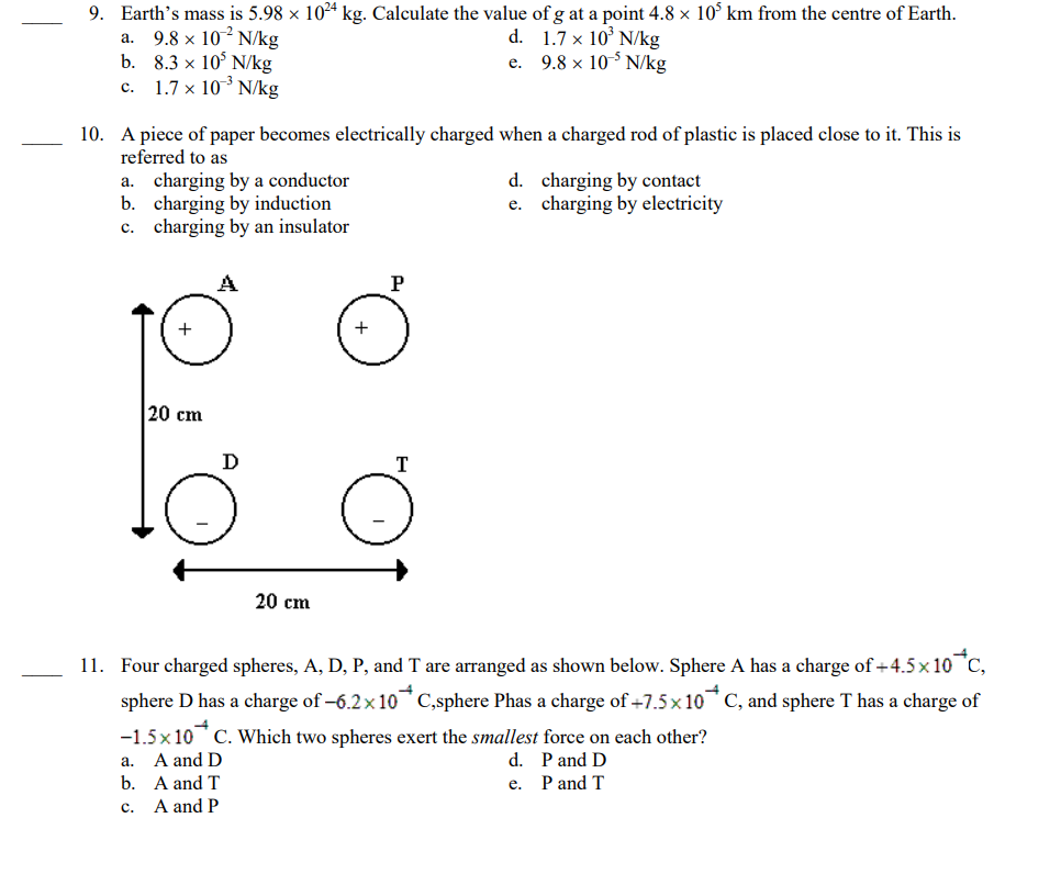 9. Earth's mass is 5.98 × 10²4 kg. Calculate the value of g at a point 4.8 × 10³ km from the centre of Earth.
d.
1.7 x 10' N/kg
e.
9.8 x 10-5 N/kg
a. 9.8 x 10² N/kg
b. 8.3 x 10³ N/kg
C.
1.7 x 10³ N/kg
10. A piece of paper becomes electrically charged when a charged rod of plastic is placed close to it. This is
referred to as
a. charging by a conductor
b. charging by induction
c. charging by an insulator
+
20 cm
Ꭰ
20 cm
+
P
T
d. charging by contact
e. charging by electricity
11. Four charged spheres, A, D, P, and T are arranged as shown below. Sphere A has a charge of +4.5×10*C,
sphere D has a charge of -6.2x10 C,sphere Phas a charge of +7.5x10 C, and sphere T has a charge of
-1.5x 10 C. Which two spheres exert the smallest force on each other?
a.
A and D
d. P and D
b.
A and T
e. P and T
C.
A and P