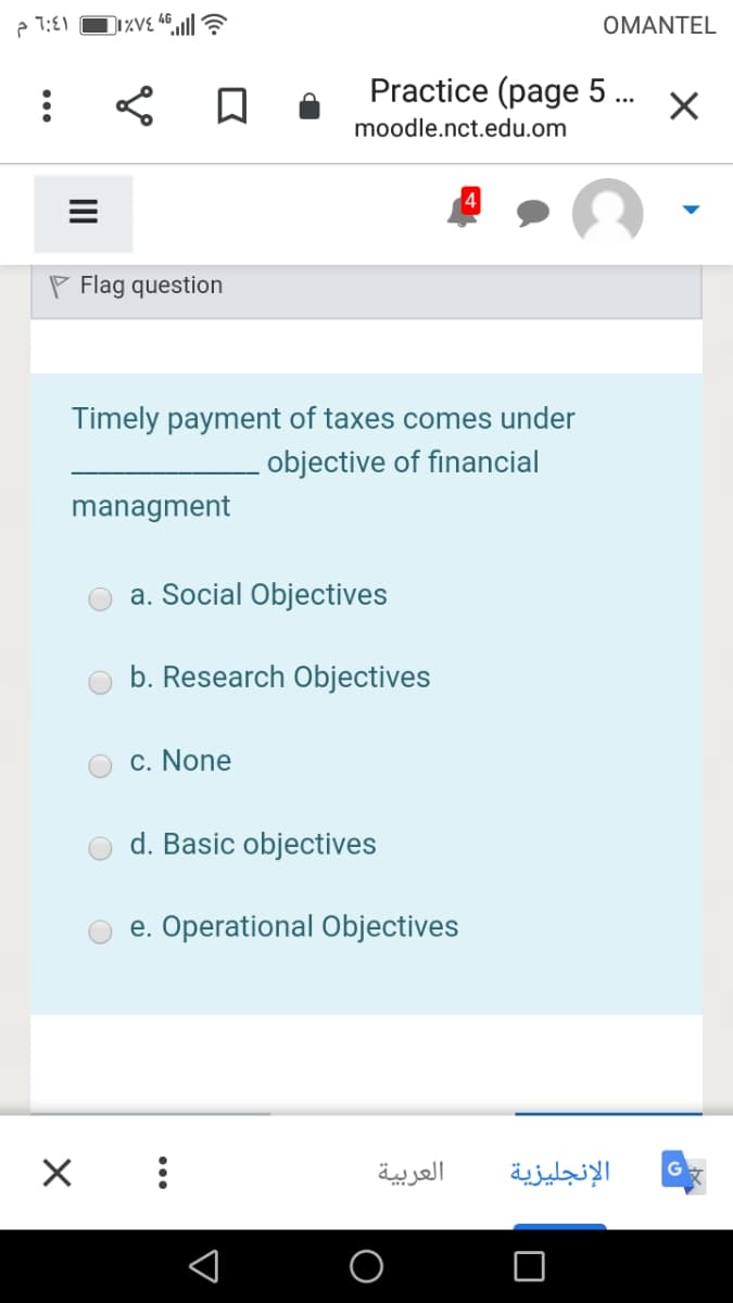 e 1:E1
OMANTEL
Practice (page 5 .
...
moodle.nct.edu.om
P Flag question
Timely payment of taxes comes under
objective of financial
managment
a. Social Objectives
b. Research Objectives
c. None
d. Basic objectives
e. Operational Objectives
العربية
الإنجليزية
