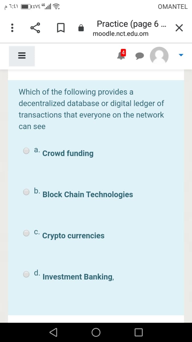 e 1:E1
OMANTEL
Practice (page 6 ..
moodle.nct.edu.om
Which of the following provides a
decentralized database or digital ledger of
transactions that everyone on the network
can see
а.
Crowd funding
Block Chain Technologies
С.
Crypto currencies
d.
Investment Banking,
II
