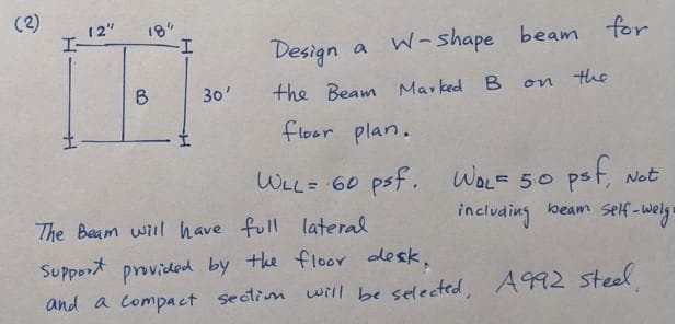 (2)
12"
18"
-I-
I-
Design a W- shape beam for
B
30'
the Beam Marked B
on the
floor plan.
WLL= 60 psf. WOL= 50 pst, Not
The Baam wil have full lateral
including
loeam self-weg
Support provided by the floor desk,
and a compact sectim will be selected, A992 steel
