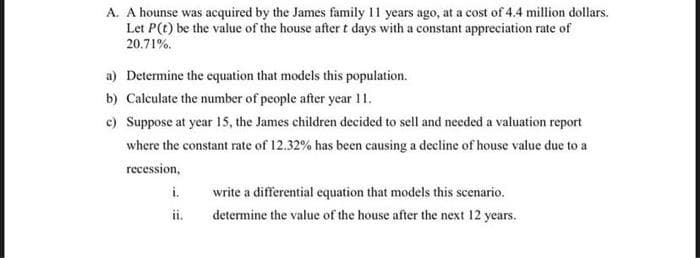 A. A hounse was acquired by the James family 11 years ago, at a cost of 4.4 million dollars.
Let P(t) be the value of the house after t days with a constant appreciation rate of
20.71%.
a) Determine the equation that models this population.
b) Calculate the number of people after year 11.
c) Suppose at year 15, the James children decided to sell and needed a valuation report
where the constant rate of 12.32% has been causing a decline of house value due to a
recession,
i.
write a differential equation that models this scenario.
ii.
determine the value of the house after the next 12 years.
