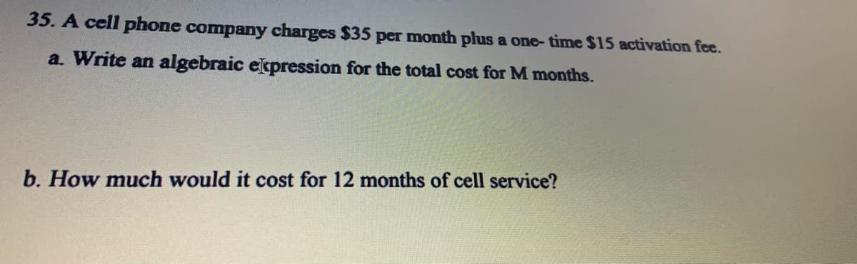 35. A cell phone company charges $35 per month plus a one- time $15 activation fee.
a. Write an algebraic expression for the total cost for M months.
b. How much would it cost for 12 months of cell service?
