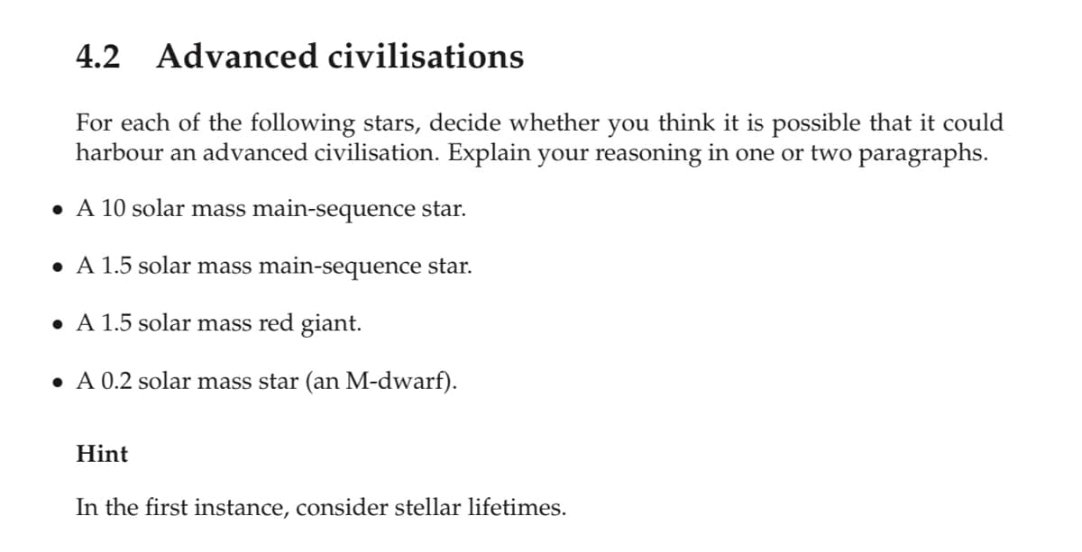 4.2 Advanced civilisations
For each of the following stars, decide whether you think it is possible that it could
harbour an advanced civilisation. Explain your reasoning in one or two paragraphs.
• A 10 solar mass main-sequence star.
• A 1.5 solar mass main-sequence star.
• A 1.5 solar mass red giant.
• A 0.2 solar mass star (an M-dwarf).
Hint
In the first instance, consider stellar lifetimes.
