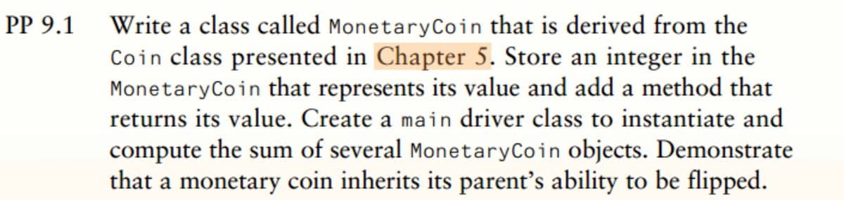 Write a class called MonetaryCoin that is derived from the
Coin class presented in Chapter 5. Store an integer in the
MonetaryCoin that represents its value and add a method that
returns its value. Create a main driver class to instantiate and
compute the sum of several MonetaryCoin objects. Demonstrate
that a monetary coin inherits its parent's ability to be flipped.
PP 9.1
