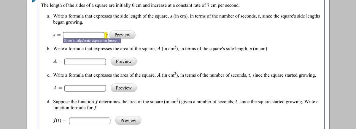 The length of the sides of a square are initially 0 cm and increase at a constant rate of 7 cm per second.
a. Write a formula that expresses the side length of the square, s (in cm), in terms of the number of seconds, t, since the square's side lengths
began growing.
S
Preview
Enter an algebraic expression [more..]
b. Write a formula that expresses the area of the square, A (in cm-), in terms of the square's side length, s (in cm).
А
Preview
c. Write a formula that expresses the area of the square, A (in cm-), in terms of the number of seconds, t, since the square started growing.
A
Preview
d. Suppose the function f determines the area of the square (in cm-) given a number of seconds, t, since the square started growing. Write a
function formula for f.
f(t)
Preview
