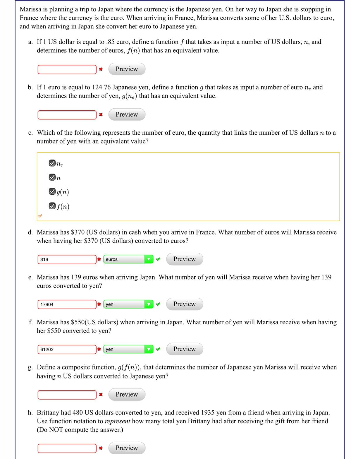 Marissa is planning a trip to Japan where the currency is the Japanese yen. On her way to Japan she is stopping in
France where the currency is the euro. When arriving in France, Marissa converts some of her U.S. dollars to euro,
and when arriving in Japan she convert her euro to Japanese yen.
a. If 1 US dollar is equal to .85 euro, define a function f that takes as input a number of US dollars, n, and
determines the number of euros, f(n) that has an equivalent value.
Preview
b. If 1 euro is equal to 124.76 Japanese yen, define a function g that takes as input a number of euro ne and
determines the number of yen, g(ne) that has an equivalent value.
Preview
c. Which of the following represents the number of euro, the quantity that links the number of US dollars n to a
number of yen with an equivalent value?
Ine
In
Og(n)
Of(n)
d. Marissa has $370 (US dollars) in cash when you arrive in France. What number of euros will Marissa receive
when having her $370 (US dollars) converted to euros?
319
euros
Preview
e. Marissa has 139 euros when arriving Japan. What number of yen will Marissa receive when having her 139
euros converted to yen?
17904
* yen
Preview
f. Marissa has $550(US dollars) when arriving in Japan. What number of yen will Marissa receive when having
her $550 converted to yen?
61202
其 yen
Preview
g. Define a composite function, g(f(n)), that determines the number of Japanese yen Marissa will receive when
having n US dollars converted to Japanese yen?
Preview
h. Brittany had 480 US dollars converted to yen, and received 1935 yen from a friend when arriving in Japan.
Use function notation to represent how many total yen Brittany had after receiving the gift from her friend.
(Do NOT compute the answer.)
Preview
