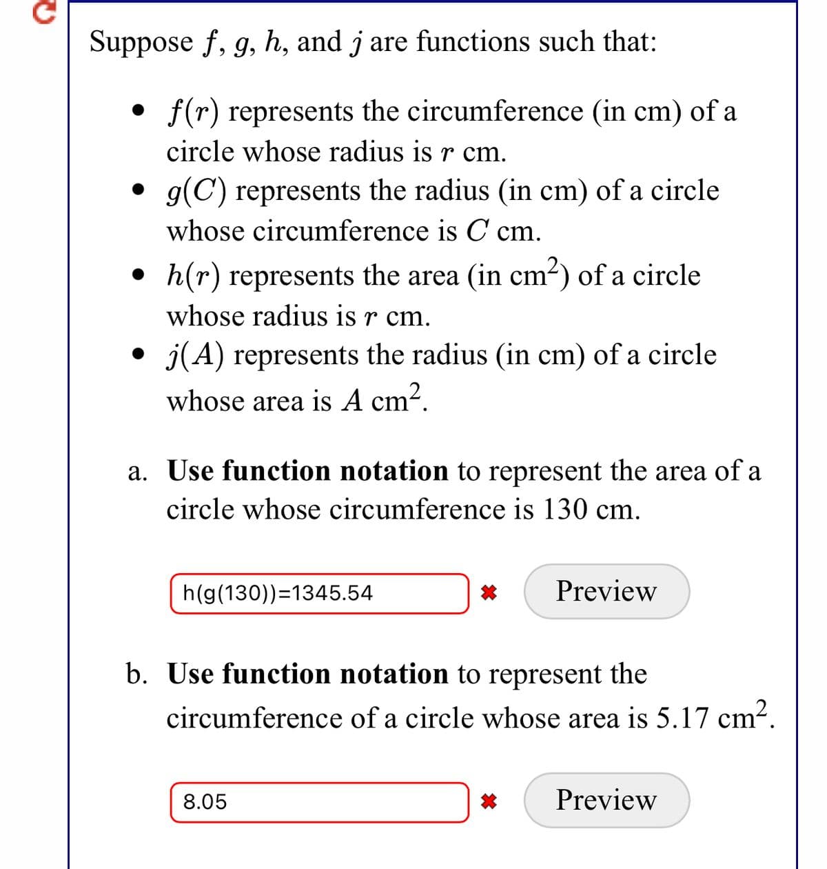 Suppose f, g, h, and j are functions such that:
f(r) represents the circumference (in cm) of a
circle whose radius is r cm.
• g(C) represents the radius (in cm) of a circle
whose circumference is C cm.
h(r) represents the area (in cm2) of a circle
whose radius is r cm.
• j(A) represents the radius (in cm) of a circle
whose area is A cm².
a. Use function notation to represent the area of a
circle whose circumference is 130 cm.
h(g(130))=1345.54
Preview
b. Use function notation to represent the
circumference of a circle whose area is 5.17 cm2.
8.05
Preview
