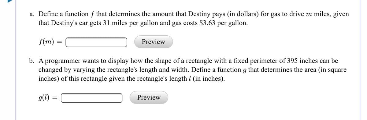 a. Define a function f that determines the amount that Destiny pays (in dollars) for gas to drive m miles, given
that Destiny's car gets 31 miles per gallon and gas costs $3.63 per gallon.
f(m) =
Preview
b. A programmer wants to display how the shape of a rectangle with a fixed perimeter of 395 inches can be
changed by varying the rectangle's length and width. Define a function g that determines the area (in square
inches) of this rectangle given the rectangle's length l (in inches).
9(1) =
Preview
