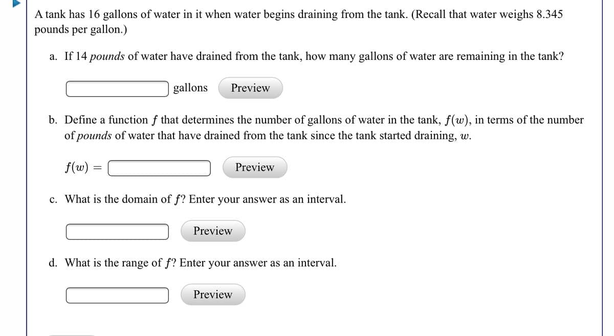 A tank has 16 gallons of water in it when water begins draining from the tank. (Recall that water weighs 8.345
pounds per gallon.)
a. If 14 pounds of water have drained from the tank, how many gallons of water are remaining in the tank?
gallons
Preview
b. Define a function f that determines the number of gallons of water in the tank, f(w), in terms of the number
of pounds of water that have drained from the tank since the tank started draining, w.
f(w) =
Preview
c. What is the domain of f? Enter your answer as an interval.
Preview
d. What is the range of f? Enter your answer as an interval.
Preview
