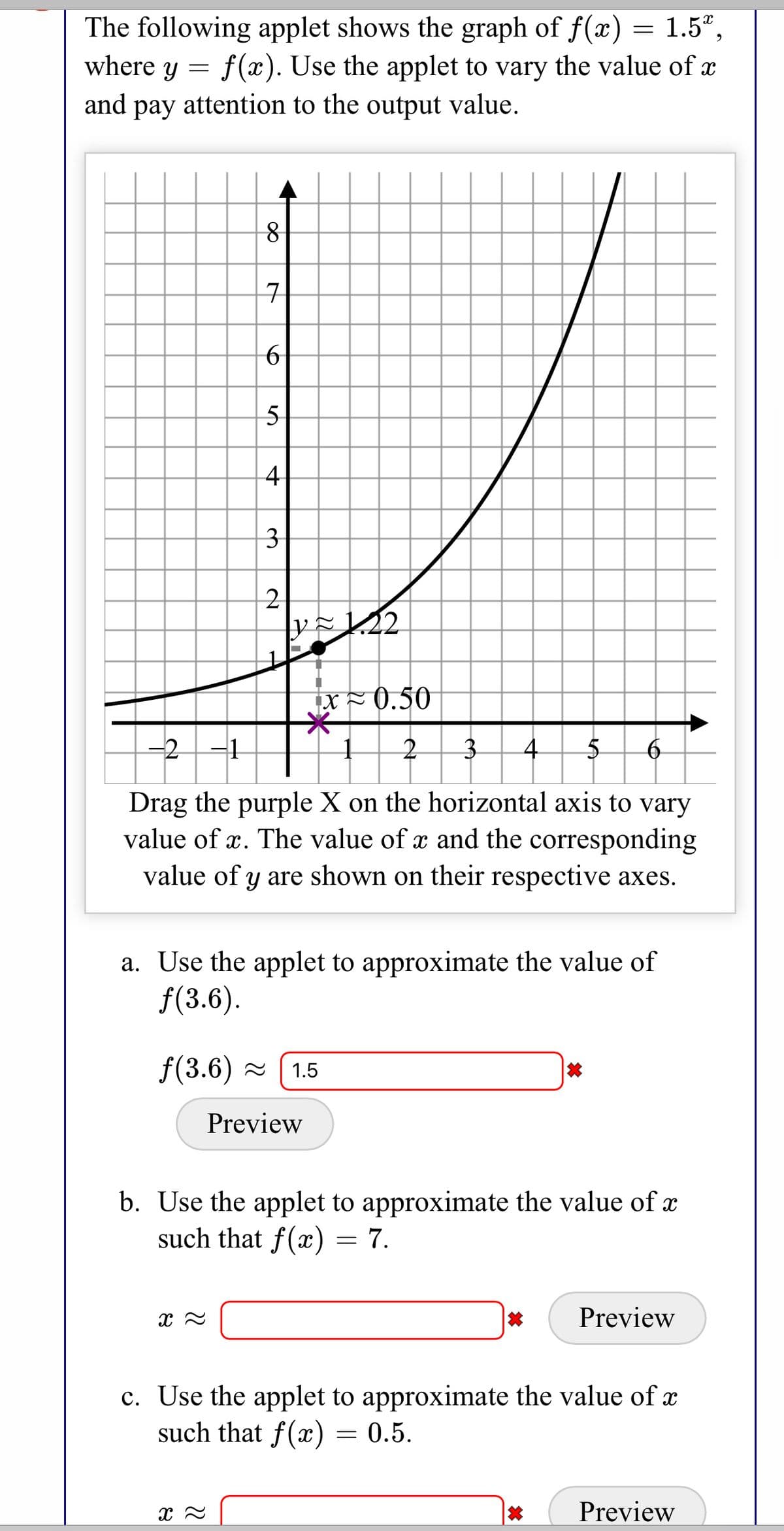 1.5°,
The following applet shows the graph of f(x)
where y = f(æ). Use the applet to vary the value of x
and pay attention to the output value.
рay
구
5
4
3
2
x×0.50
-2-1
4
Drag the purple X on the horizontal axis to vary
value of x. The value of x and the corresponding
value of y are shown on their respective axes.
a. Use the applet to approximate the value of
f(3.6).
f(3.6) = (1.5
Preview
b. Use the applet to approximate the value of x
such that f(x) = 7.
Preview
c. Use the applet to approximate the value of x
such that f(x) = 0.5.
Preview
