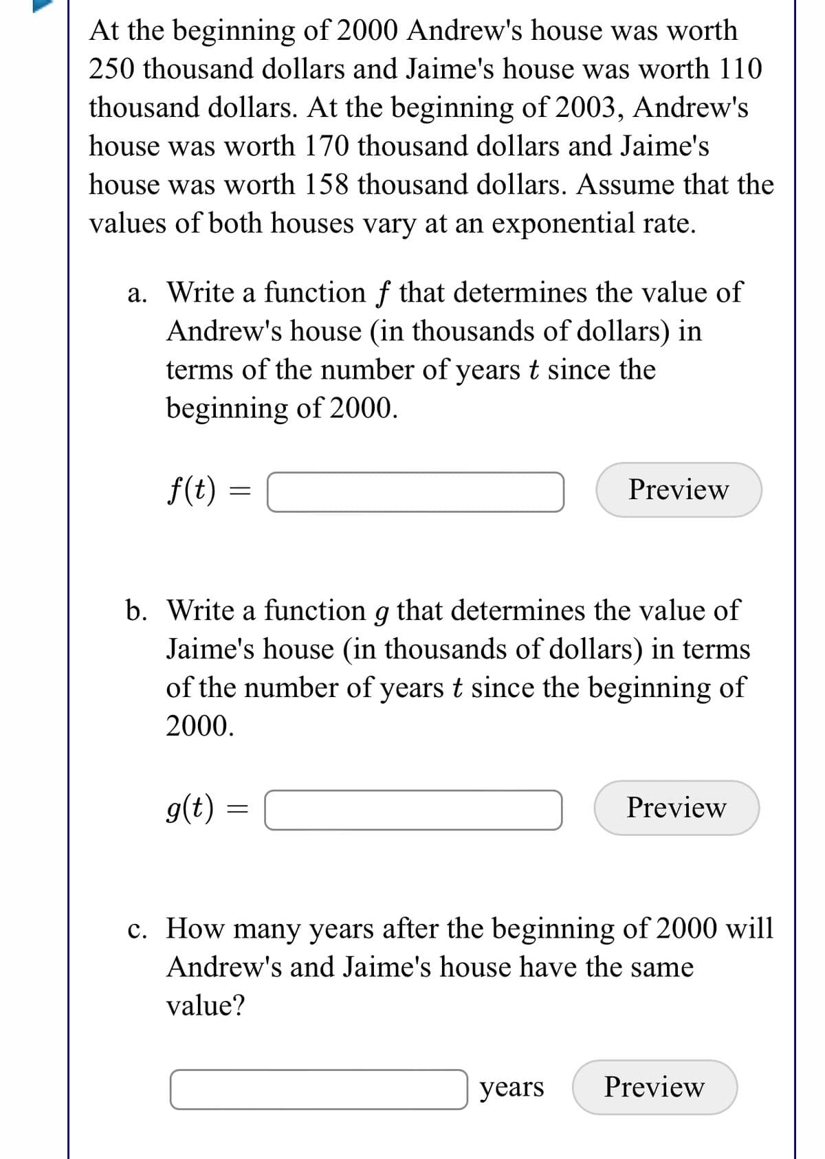 At the beginning of 2000 Andrew's house was worth
250 thousand dollars and Jaime's house was worth 110
thousand dollars. At the beginning of 2003, Andrew's
house was worth 170 thousand dollars and Jaime's
house was worth 158 thousand dollars. Assume that the
values of both houses vary at an exponential rate.
a. Write a function f that determines the value of
Andrew's house (in thousands of dollars) in
terms of the number of years t since the
beginning of 2000.
f(t) :
Preview
b. Write a function g that determines the value of
Jaime's house (in thousands of dollars) in terms
of the number of years t since the beginning of
2000.
g(t)
Preview
c. How many years after the beginning of 2000 will
Andrew's and Jaime's house have the same
value?
years
Preview
