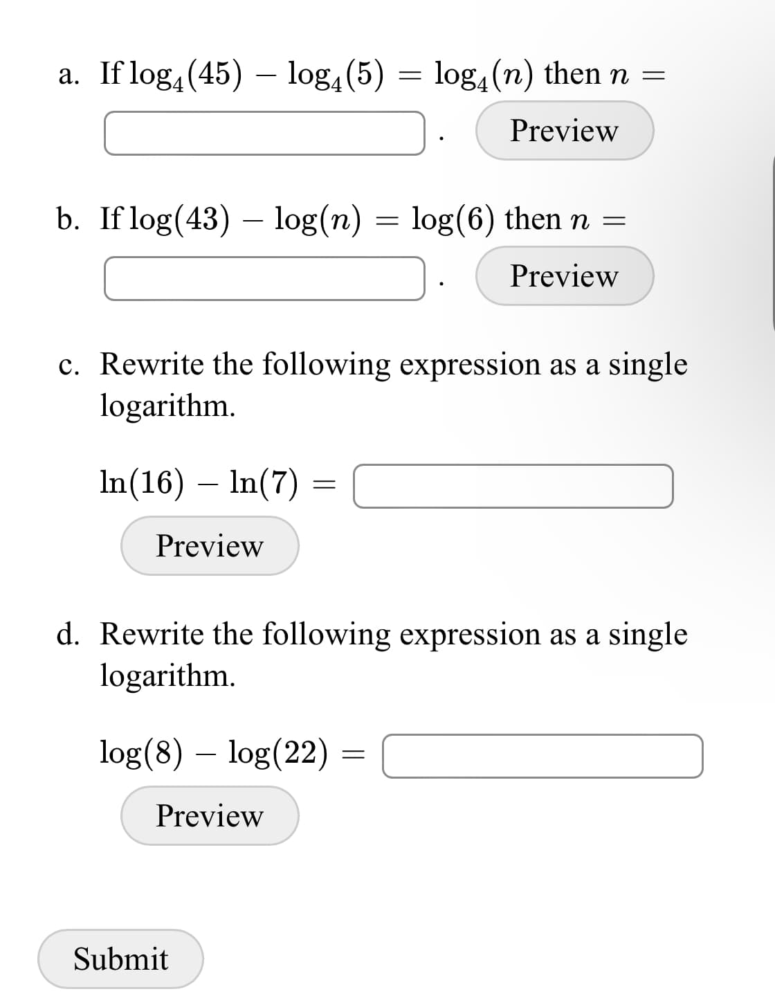 a. If log, (45) – log, (5) = log, (n) then n =
Preview
b. If log(43) – log(n)
= log(6) then n =
Preview
c. Rewrite the following expression as a single
logarithm.
In(16) – In(7) =
Preview
d. Rewrite the following expression as a single
logarithm.
log(8) – log(22)
Preview
Submit
