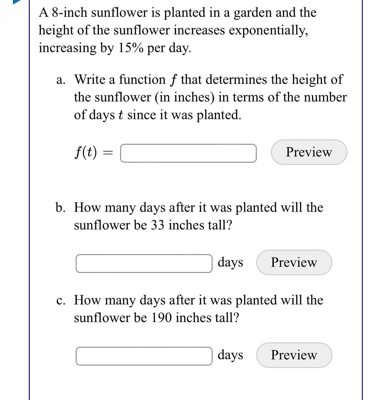 A 8-inch sunflower is planted in a garden and the
height of the sunflower increases exponentially,
increasing by 15% per day.
a. Write a function f that determines the height of
the sunflower (in inches) in terms of the number
of days t since it was planted.
f(t)
Preview
b. How many days after it was planted will the
sunflower be 33 inches tall?
days
Preview
c. How many days after it was planted will the
sunflower be 190 inches tall?
days
Preview
