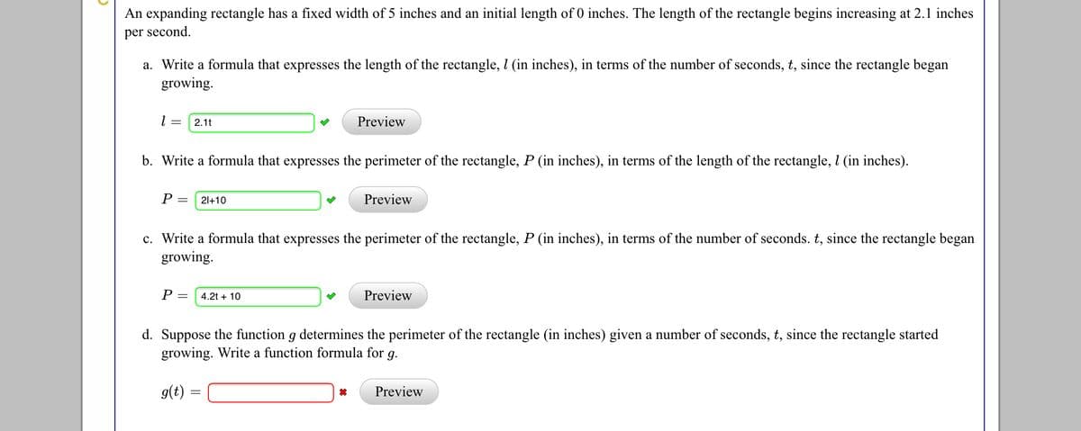 An expanding rectangle has a fixed width of 5 inches and an initial length of 0 inches. The length of the rectangle begins increasing at 2.1 inches
per second.
a. Write a formula that expresses the length of the rectangle, l (in inches), in terms of the number of seconds, t, since the rectangle began
growing.
2.1t
Preview
b. Write a formula that expresses the perimeter of the rectangle, P (in inches), in terms of the length of the rectangle, l (in inches).
P =
21+10
Preview
c. Write a formula that expresses the perimeter of the rectangle, P (in inches), in terms of the number of seconds. t, since the rectangle began
growing.
P :
4.2t + 10
Preview
d. Suppose the function g determines the perimeter of the rectangle (in inches) given a number of seconds, t, since the rectangle started
growing. Write a function formula for g.
g(t) =
Preview
