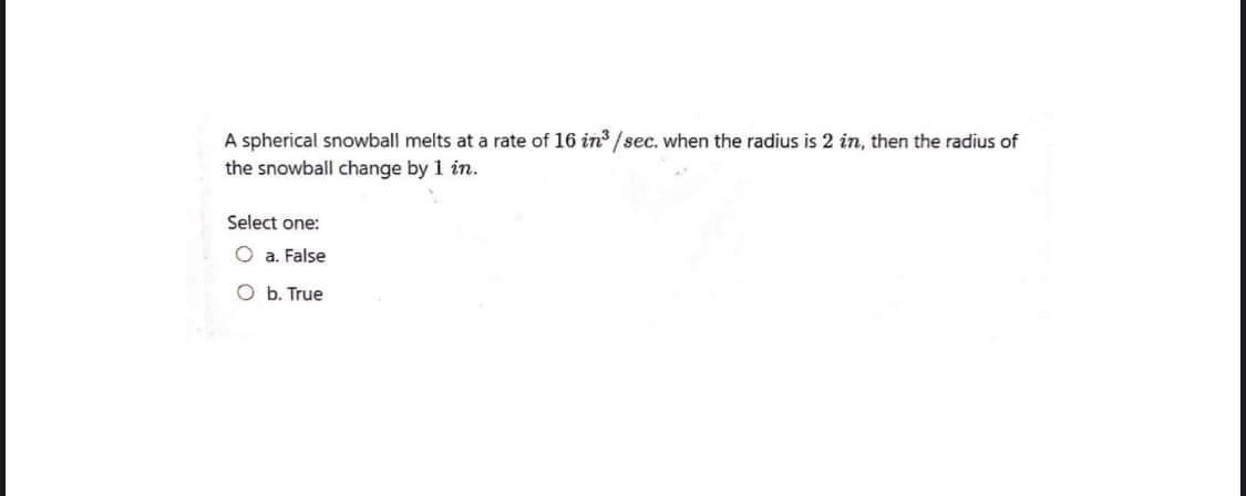 A spherical snowball melts at a rate of 16 in3 /sec. when the radius is 2 in, then the radius of
the snowball change by 1 in.
Select one:
O a. False
O b. True
