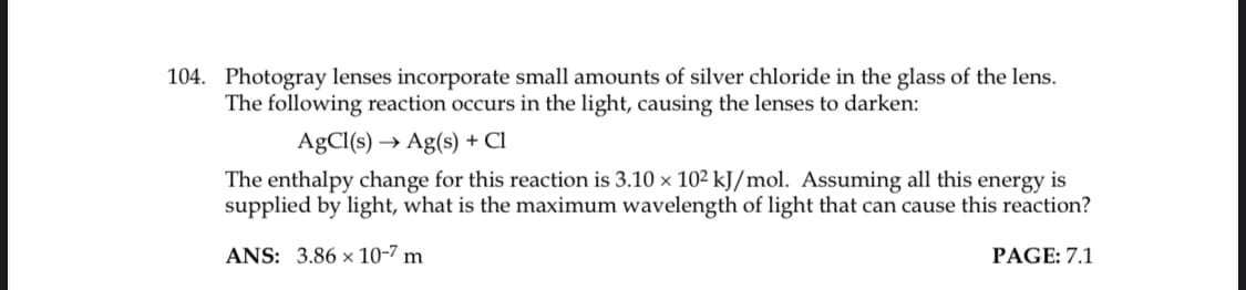104. Photogray lenses incorporate small amounts of silver chloride in the glass of the lens.
The following reaction occurs in the light, causing the lenses to darken:
AgCl(s) → Ag(s) + Cl
The enthalpy change for this reaction is 3.10 × 102 kJ/mol. Assuming all this energy is
supplied by light, what is the maximum wavelength of light that can cause this reaction?
ANS: 3.86 x 10-7 m
PAGE: 7.1
