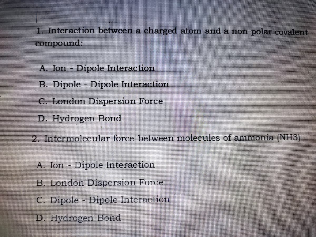 1. Interaction between a charged atom and a non-polar covalent
compound:
A. Ion Dipole Interaction
B. Dipole - Dipole Interaction
C. London Dispersion Force
D. Hydrogen Bond
2. Intermolecular force between molecules of ammonia (NH3)
A. Ion Dipole Interaction
B. London Dispersion Force
C. Dipole Dipole Interaction
D. Hydrogen Bond

