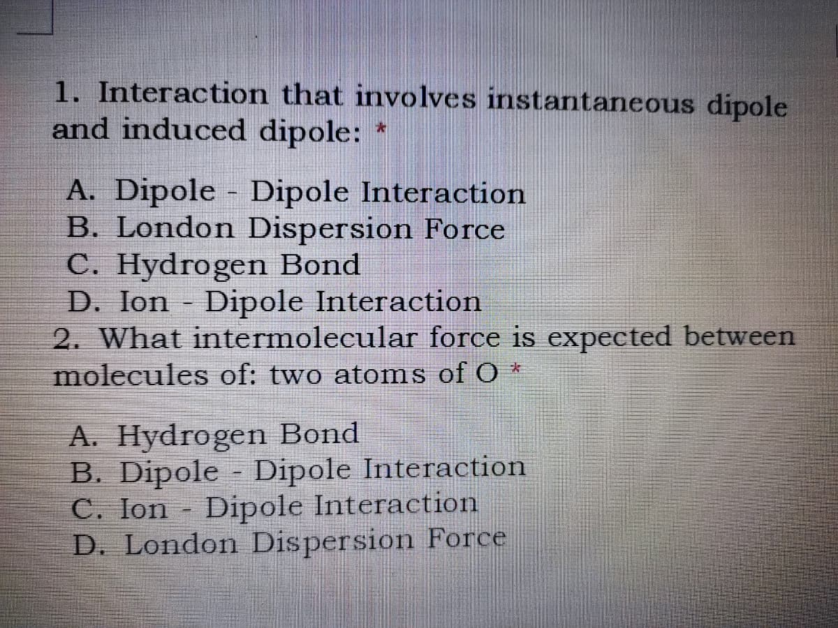 1. Interaction that involves instantaneous dipole
and induced dipole:
A. Dipole Dipole Interaction
B. London Dispersion Force
C. Hydrogen Bond
D. Ion - Dipole Interaction
2. What intermolecular force is expected between
molecules of: two atoms of O *
%3D
A. Hydrogen Bond
B. Dipole - Dipole Interaction
C. Ion Dipole Interaction
D. London Dispersion Force
