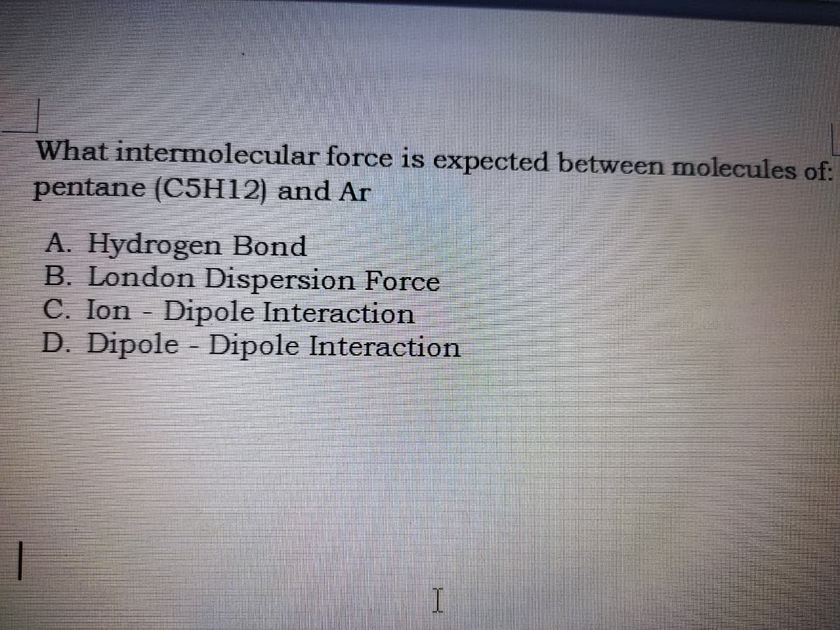 What intermolecular force is expected between molecules of:
pentane (C5H12) and Ar
A. Hydrogen Bond
B. London Dispersion Force
C. Ion Dipole Interaction
D. Dipole Dipole Interaction
